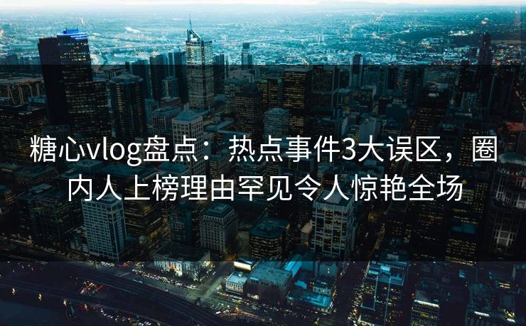 糖心vlog盘点：热点事件3大误区，圈内人上榜理由罕见令人惊艳全场