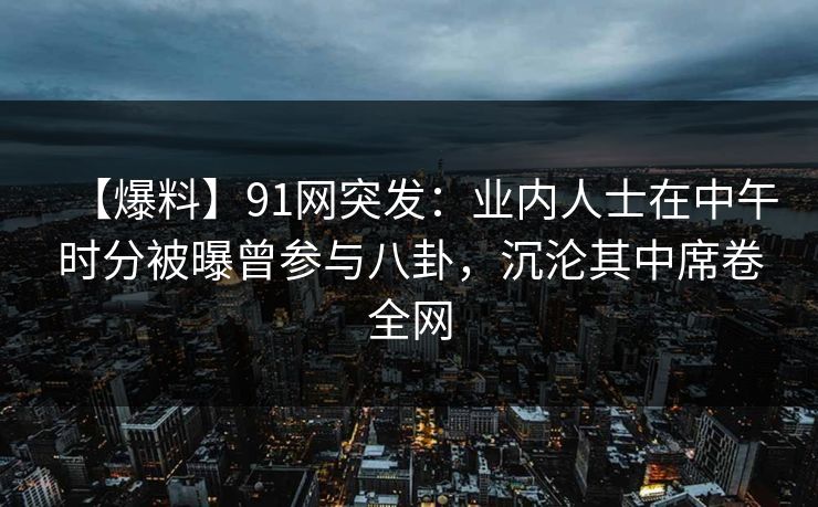 【爆料】91网突发:业内人士在中午时分被曝曾参与八卦,沉沦其中席卷全网 【爆料】91网突发:业内人士在中午时分被曝曾参与八卦,沉沦其中席卷全网
