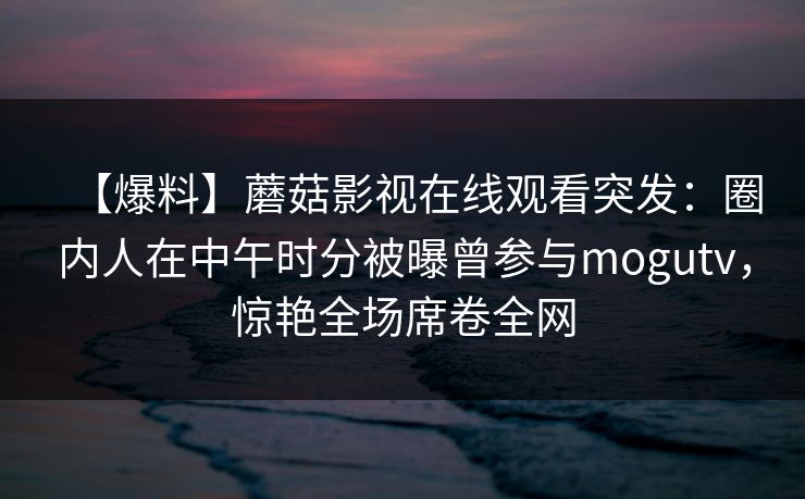 【爆料】蘑菇影视在线观看突发:圈内人在中午时分被曝曾参与mogutv,惊艳全场席卷全网 【爆料】蘑菇影视在线观看突发:圈内人在中午时分被曝曾参与mogutv,惊艳全场席卷全网