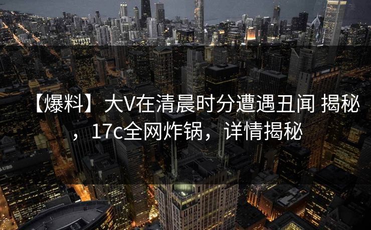 【爆料】大V在清晨时分遭遇丑闻 揭秘，17c全网炸锅，详情揭秘