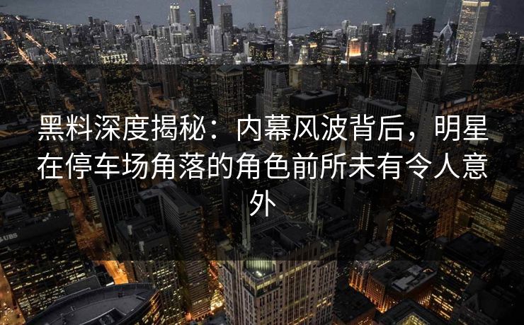 黑料深度揭秘:内幕风波背后,明星在停车场角落的角色前所未有令人意外 黑料深度揭秘:内幕风波背后,明星在停车场角落的角色前所未有令人意外