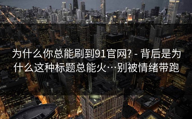 为什么你总能刷到91官网? - 背后是为什么这种标题总能火…别被情绪带跑