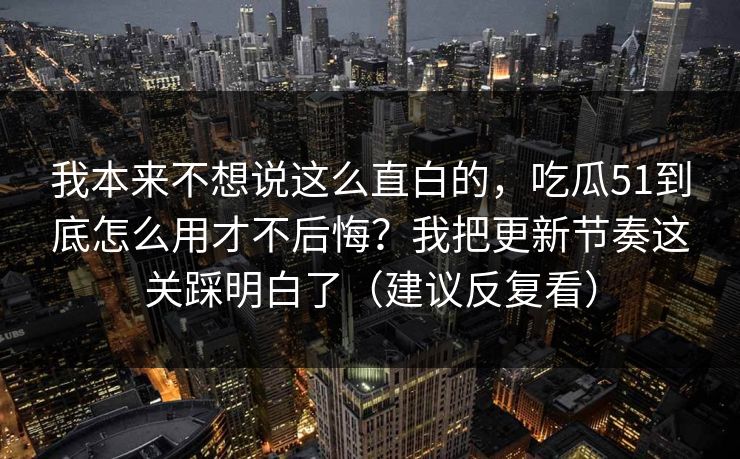 我本来不想说这么直白的,吃瓜51到底怎么用才不后悔?我把更新节奏这关踩明白了(建议反复看) 我本来不想说这么直白的,吃瓜51到底怎么用才不后悔?我把更新节奏这关踩明白了(建议反复看)
