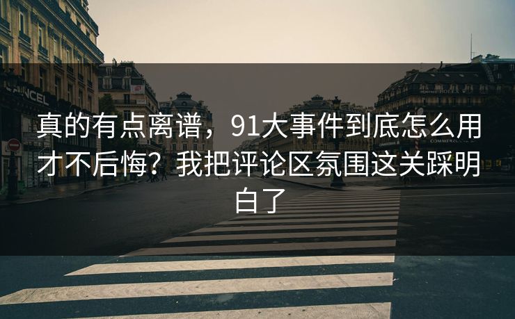 真的有点离谱，91大事件到底怎么用才不后悔？我把评论区氛围这关踩明白了
