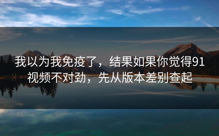 我以为我免疫了,结果如果你觉得91视频不对劲,先从版本差别查起 我以为我免疫了,结果如果你觉得91视频不对劲,先从版本差别查起