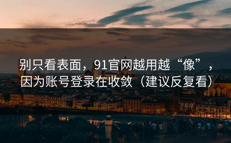 别只看表面，91官网越用越“像”，因为账号登录在收敛（建议反复看）