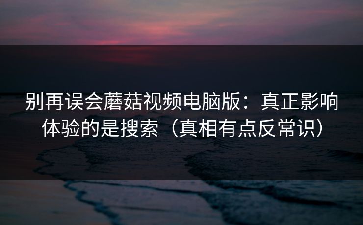 别再误会蘑菇视频电脑版:真正影响体验的是搜索(真相有点反常识) 别再误会蘑菇视频电脑版:真正影响体验的是搜索(真相有点反常识)
