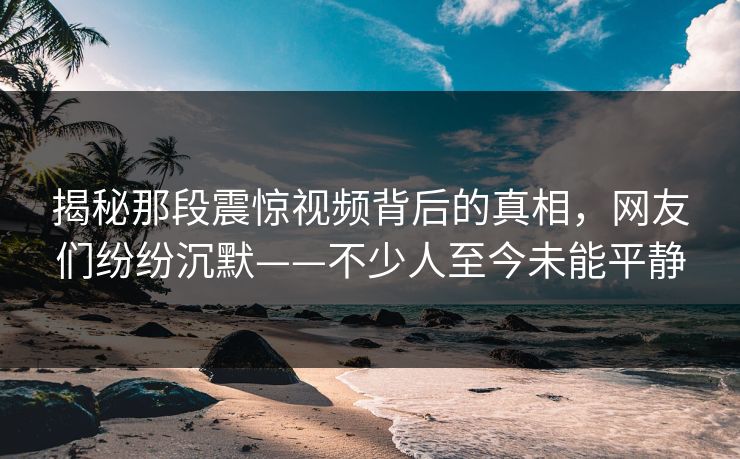 揭秘那段震惊视频背后的真相,网友们纷纷沉默——不少人至今未能平静 揭秘那段震惊视频背后的真相,网友们纷纷沉默——不少人至今未能平静
